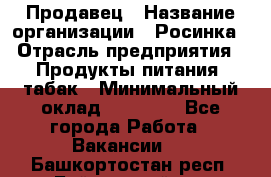 Продавец › Название организации ­ Росинка › Отрасль предприятия ­ Продукты питания, табак › Минимальный оклад ­ 16 000 - Все города Работа » Вакансии   . Башкортостан респ.,Баймакский р-н